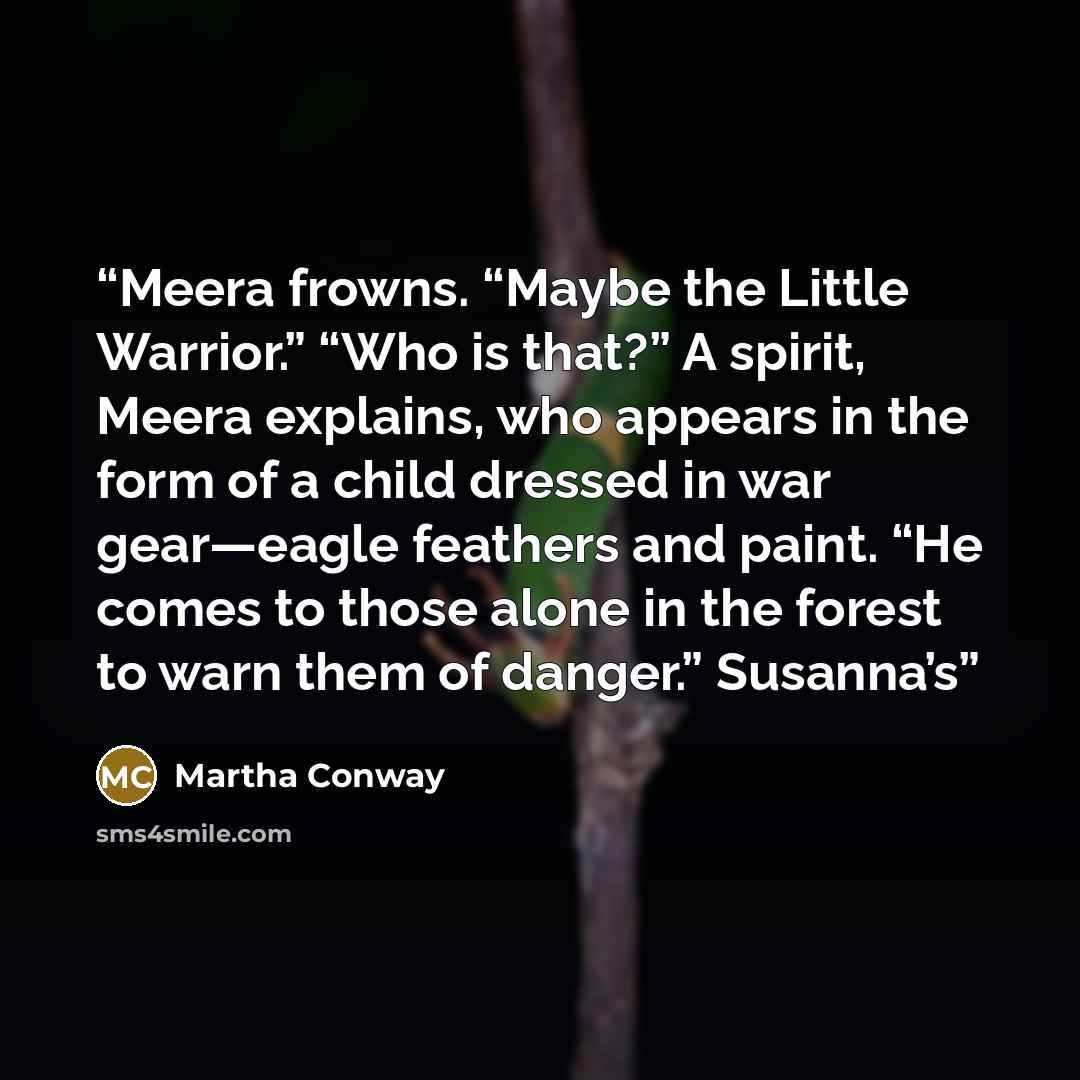 “Meera frowns. “Maybe the Little Warrior.” “Who is that?” A spirit, Meera explains, who appears in the form of a child dressed in war gear—eagle feathers and paint. “He comes to those alone in the forest to warn them of danger.” Susanna’s” quote by Martha Conway