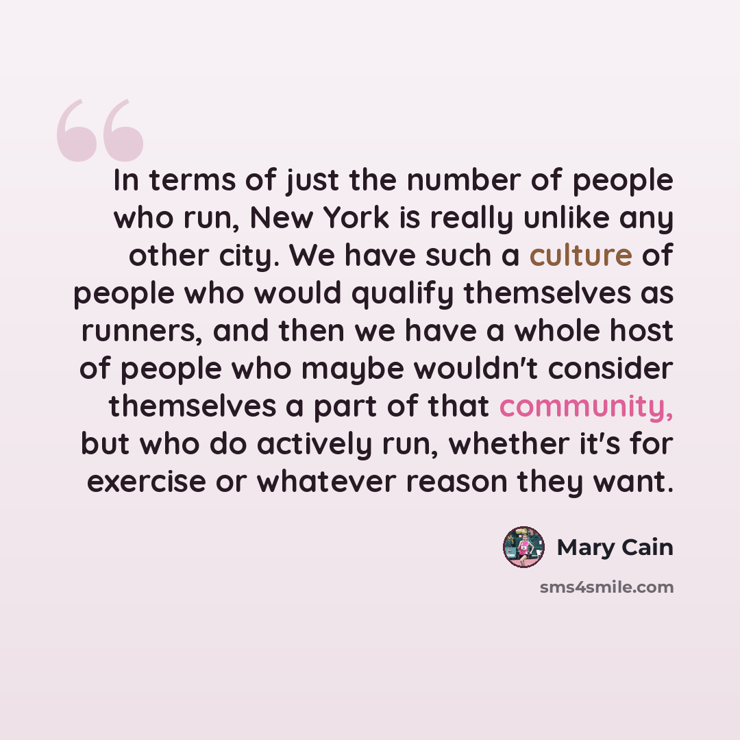 “In terms of just the number of people who run, New York is really unlike any other city. We have such a culture of people who would qualify themselves as runners, and then we have a whole host of people who maybe wouldn't consider themselves a part of that community, but who do actively run…” quote by Mary Cain
