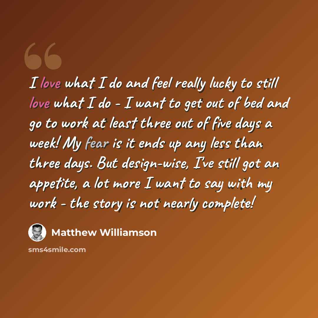 “I love what I do and feel really lucky to still love what I do - I want to get out of bed and go to work at least three out of five days a week! My fear is it ends up any less than three days. But design-wise, I've still got an appetite, a lot more I want to say with my work - the story is not…” quote by Matthew Williamson