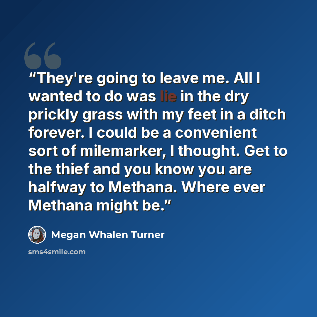 “They're going to leave me. All I wanted to do was lie in the dry prickly grass with my feet in a ditch forever. I could be a convenient sort of milemarker, I thought. Get to the thief and you know you are halfway to Methana. Where ever Methana might be.” quote by Megan Whalen Turner