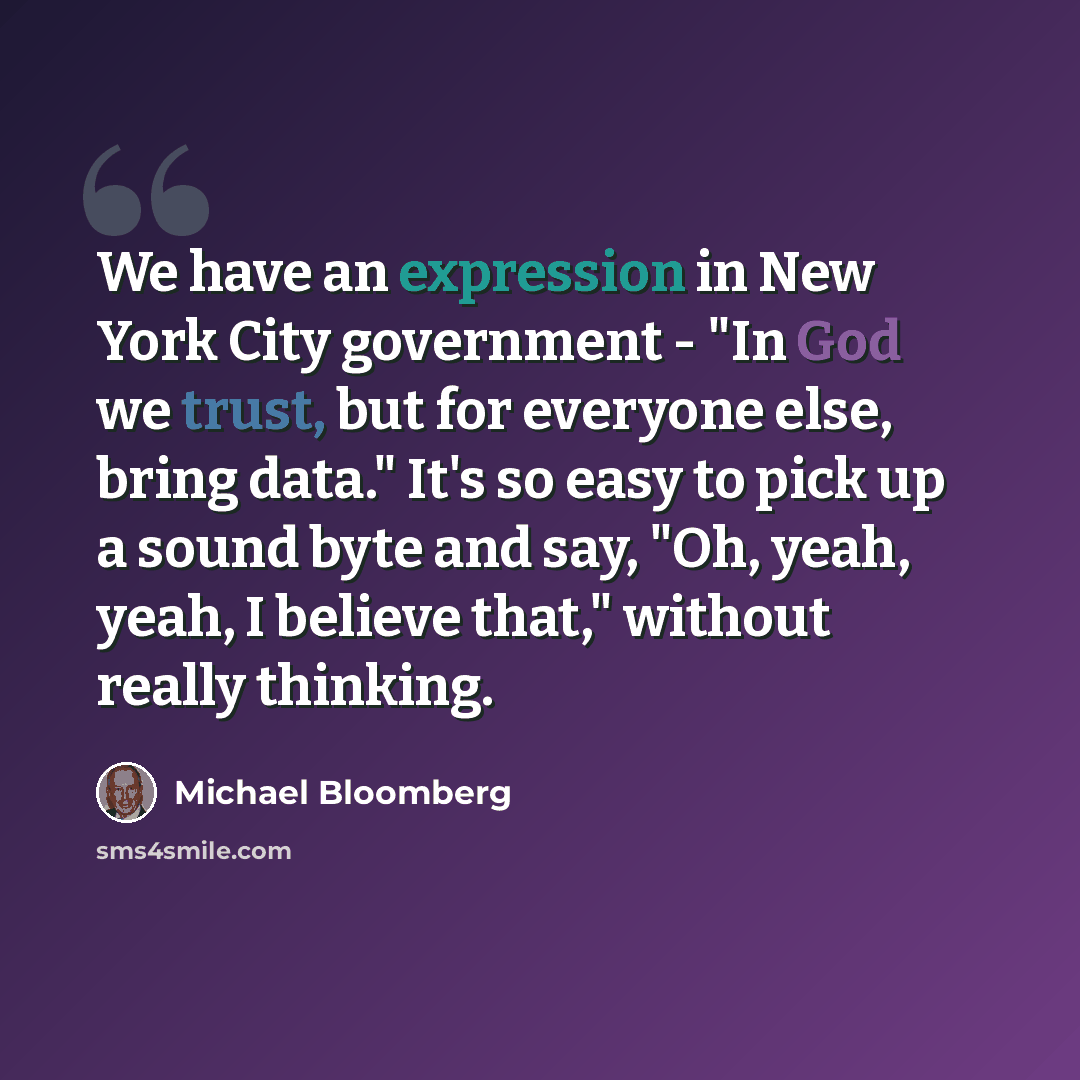 “We have an expression in New York City government - "In God we trust, but for everyone else, bring data." It's so easy to pick up a sound byte and say, "Oh, yeah, yeah, I believe that," without really thinking.” quote by Michael Bloomberg
