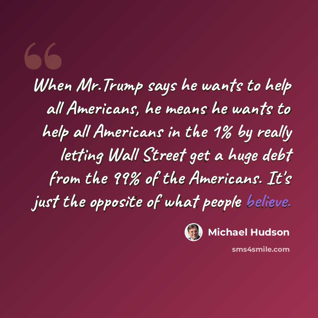“When Mr.Trump says he wants to help all Americans, he means he wants to help all Americans in the 1% by really letting Wall Street get a huge debt from the 99% of the Americans. It's just the opposite of what people believe.” quote by Michael Hudson