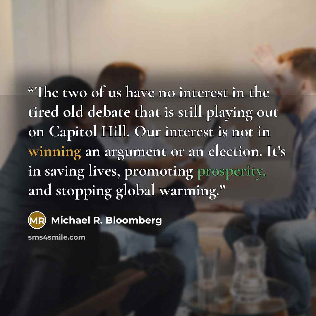 “The two of us have no interest in the tired old debate that is still playing out on Capitol Hill. Our interest is not in winning an argument or an election. It’s in saving lives, promoting prosperity, and stopping global warming.” quote by Michael R. Bloomberg