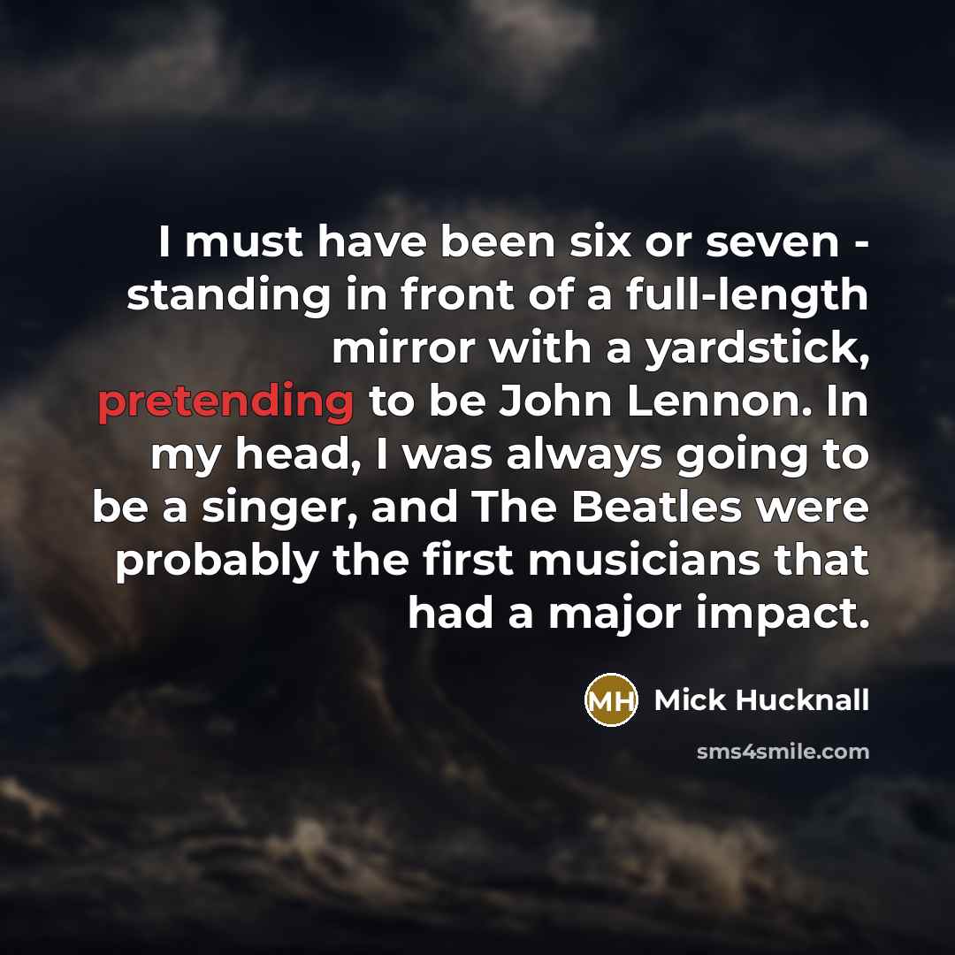 “I must have been six or seven - standing in front of a full-length mirror with a yardstick, pretending to be John Lennon. In my head, I was always going to be a singer, and The Beatles were probably the first musicians that had a major impact.” quote by Mick Hucknall