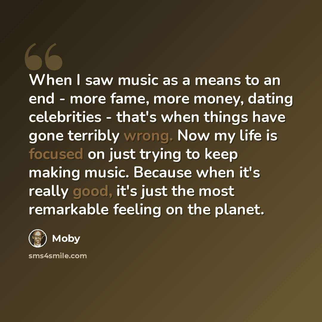 “When I saw music as a means to an end - more fame, more money, dating celebrities - that's when things have gone terribly wrong. Now my life is focused on just trying to keep making music. Because when it's really good, it's just the most remarkable feeling on the planet.” quote by Moby