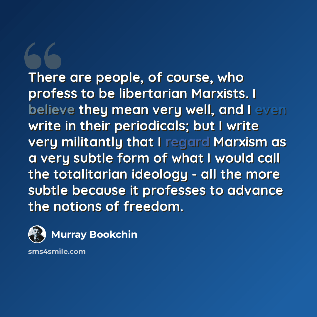 “There are people, of course, who profess to be libertarian Marxists. I believe they mean very well, and I even write in their periodicals; but I write very militantly that I regard Marxism as a very subtle form of what I would call the totalitarian ideology - all the more subtle because it…” quote by Murray Bookchin