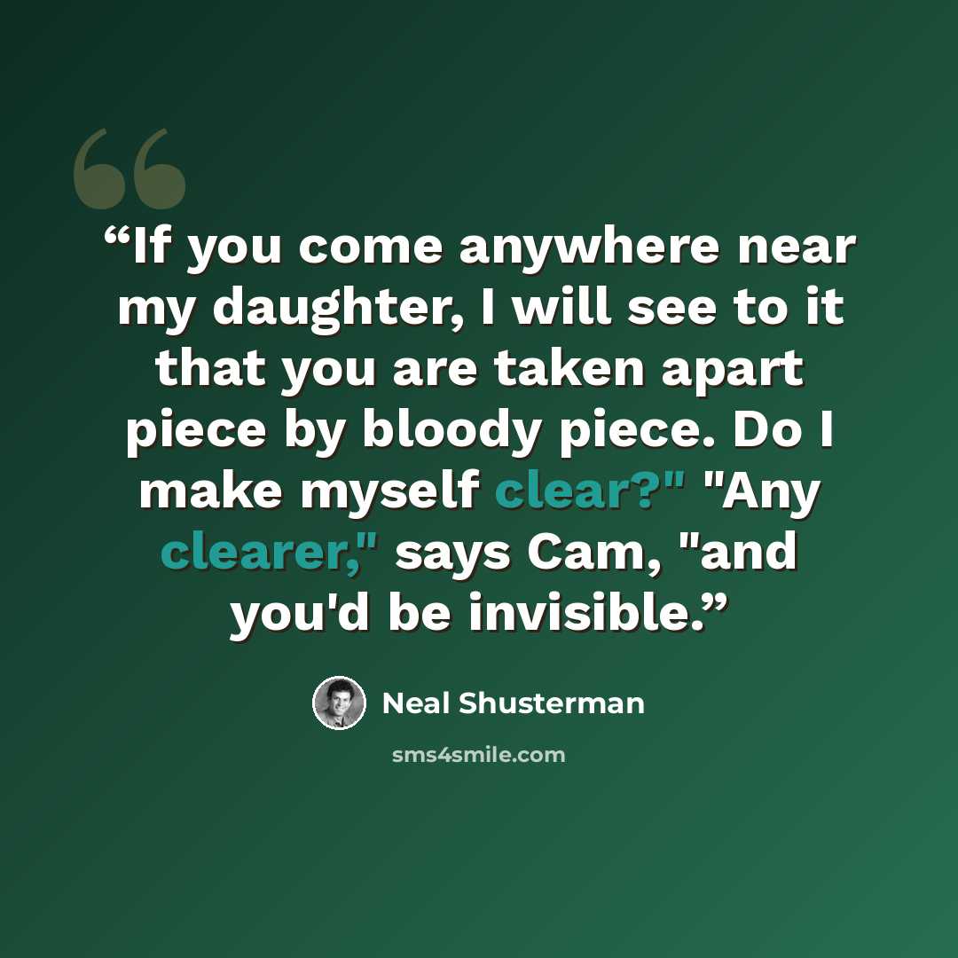 “If you come anywhere near my daughter, I will see to it that you are taken apart piece by bloody piece. Do I make myself clear?" "Any clearer," says Cam, "and you'd be invisible.” quote by Neal Shusterman