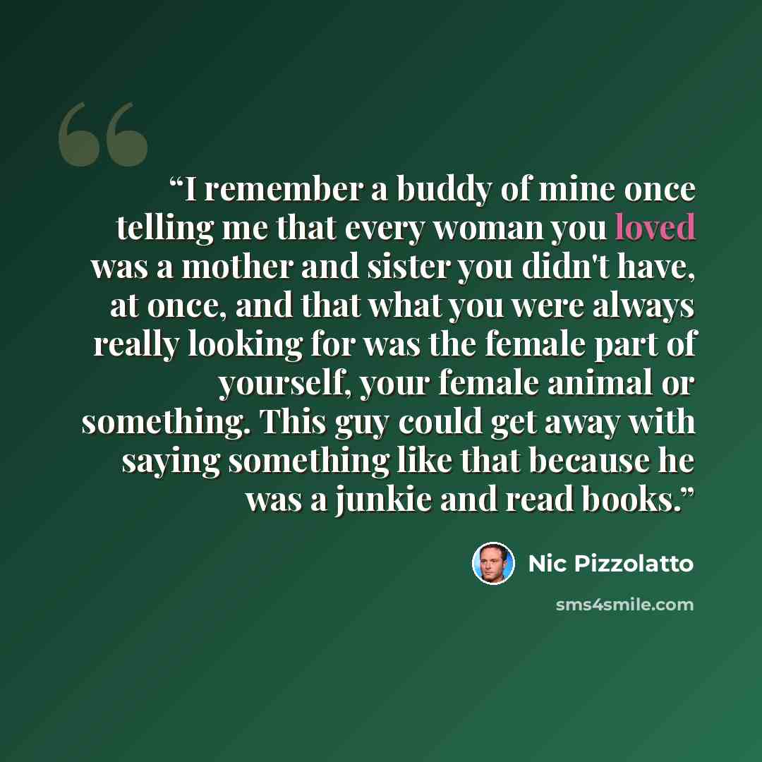“I remember a buddy of mine once telling me that every woman you loved was a mother and sister you didn't have, at once, and that what you were always really looking for was the female part of yourself, your female animal or something. This guy could get away with saying something like that because…” quote by Nic Pizzolatto