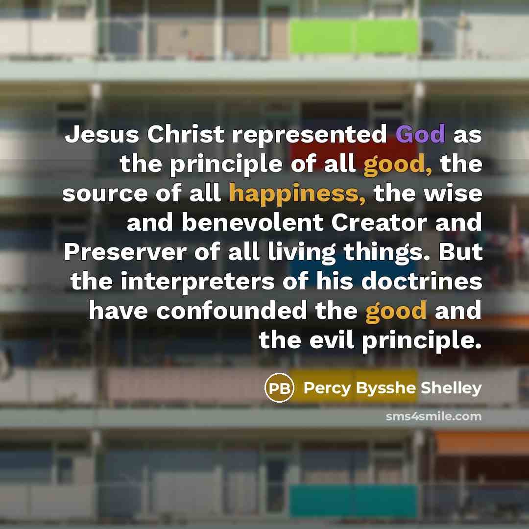 “Jesus Christ represented God as the principle of all good, the source of all happiness, the wise and benevolent Creator and Preserver of all living things. But the interpreters of his doctrines have confounded the good and the evil principle.” quote by Percy Bysshe Shelley