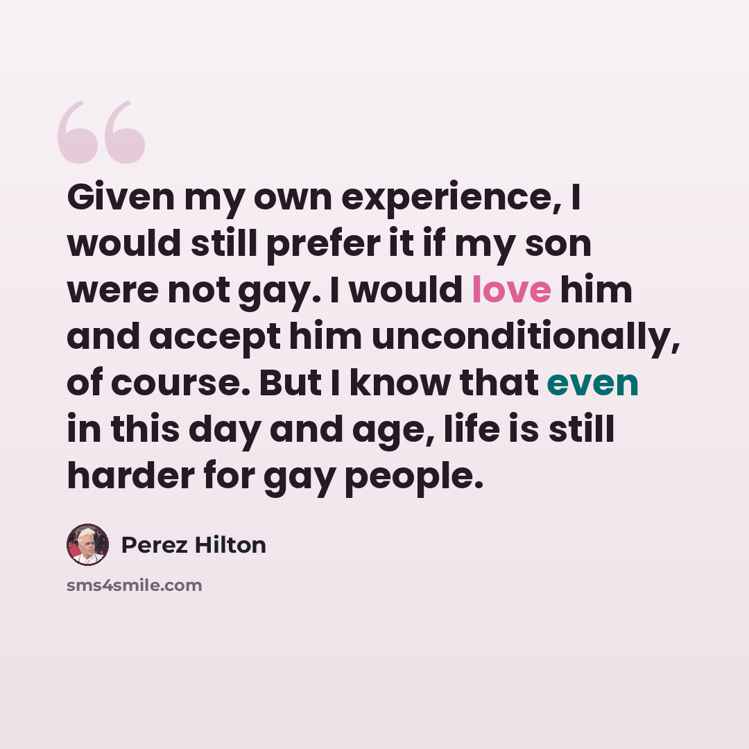 “Given my own experience, I would still prefer it if my son were not gay. I would love him and accept him unconditionally, of course. But I know that even in this day and age, life is still harder for gay people.” quote by Perez Hilton