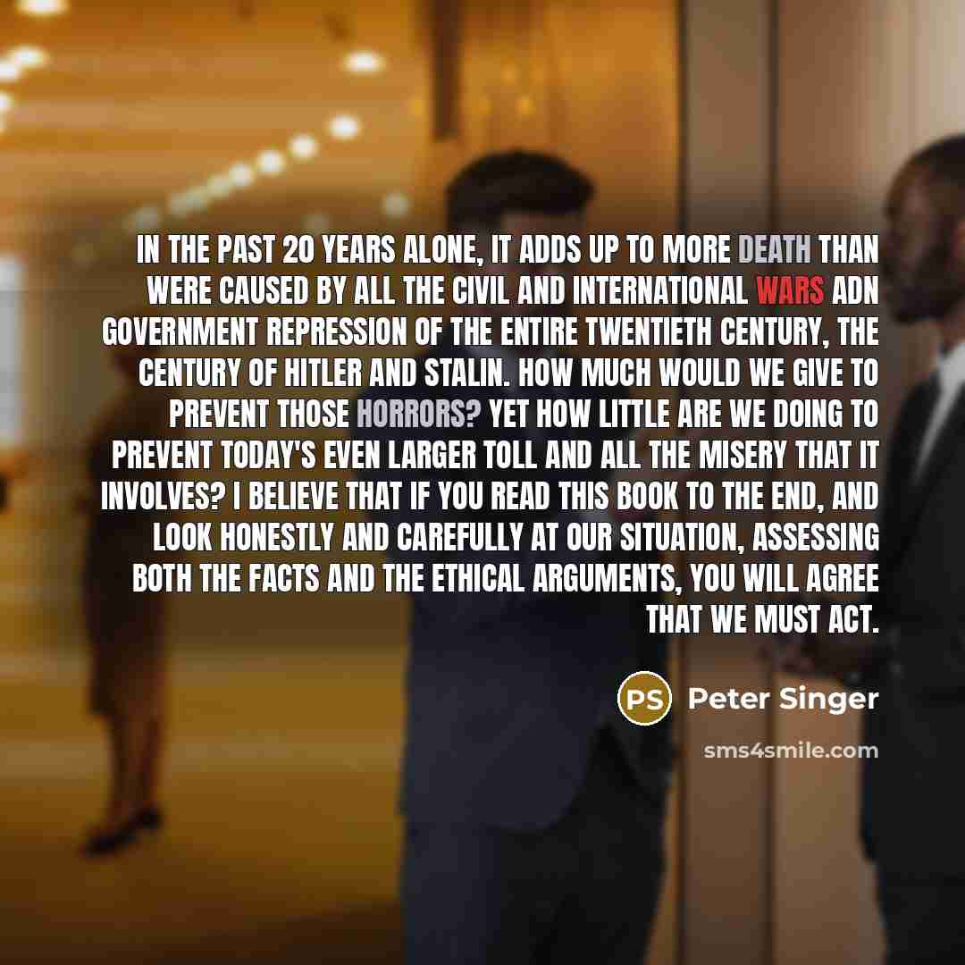 “In the past 20 years alone, it adds up to more death than were caused by all the civil and international wars adn government repression of the entire twentieth century, the century of Hitler and Stalin. How much would we give to prevent those horrors? Yet how little are we doing to prevent today's…” quote by Peter Singer
