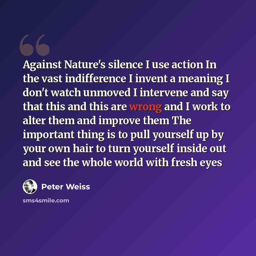 “Against Nature's silence I use action In the vast indifference I invent a meaning I don't watch unmoved I intervene and say that this and this are wrong and I work to alter them and improve them The important thing is to pull yourself up by your own hair to turn yourself inside out and see the…” quote by Peter Weiss