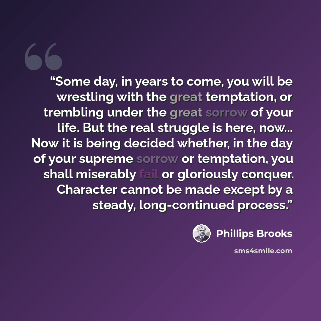 “Some day, in years to come, you will be wrestling with the great temptation, or trembling under the great sorrow of your life. But the real struggle is here, now... Now it is being decided whether, in the day of your supreme sorrow or temptation, you shall miserably fail or gloriously conquer…” quote by Phillips Brooks
