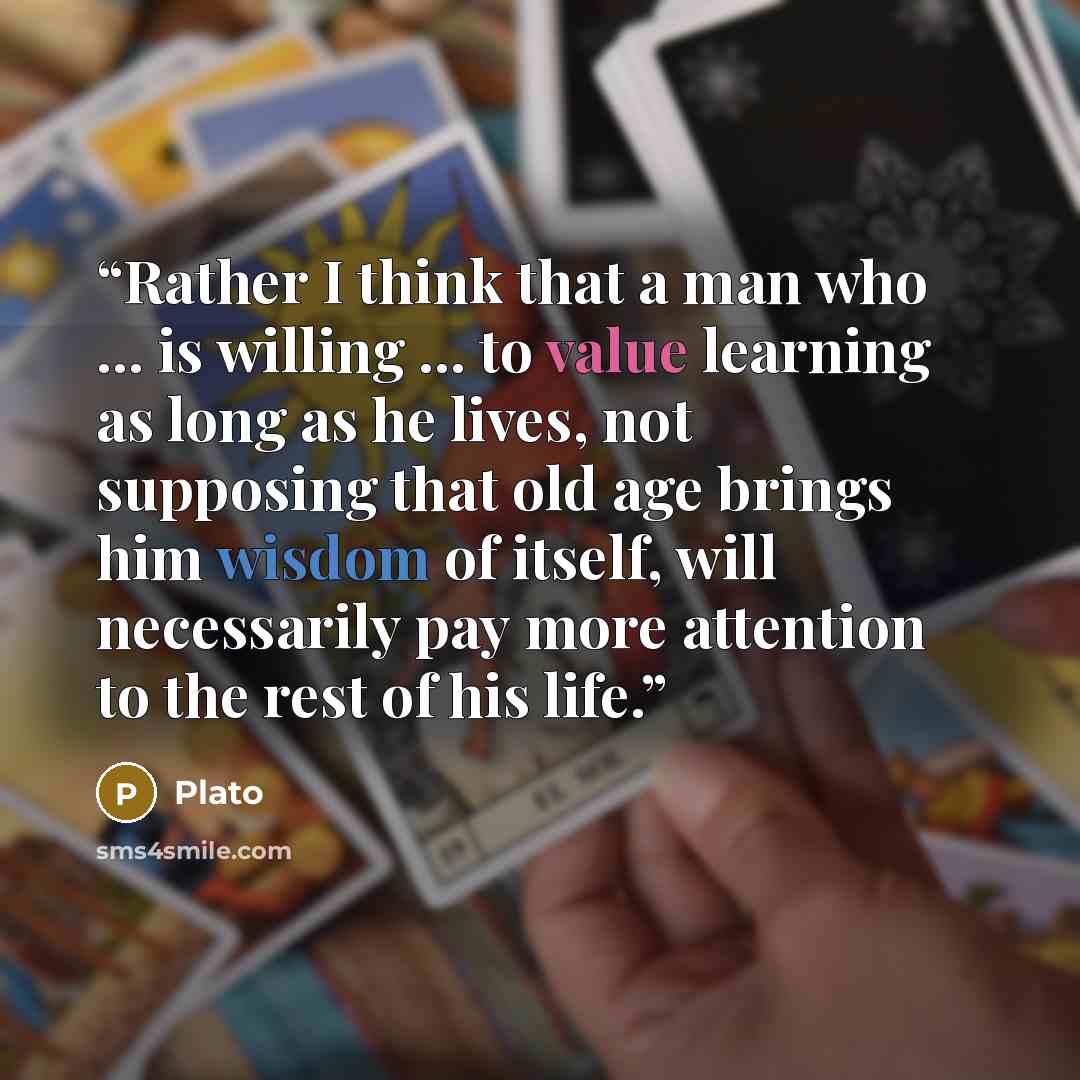 “Rather I think that a man who ... is willing ... to value learning as long as he lives, not supposing that old age brings him wisdom of itself, will necessarily pay more attention to the rest of his life.” quote by Plato
