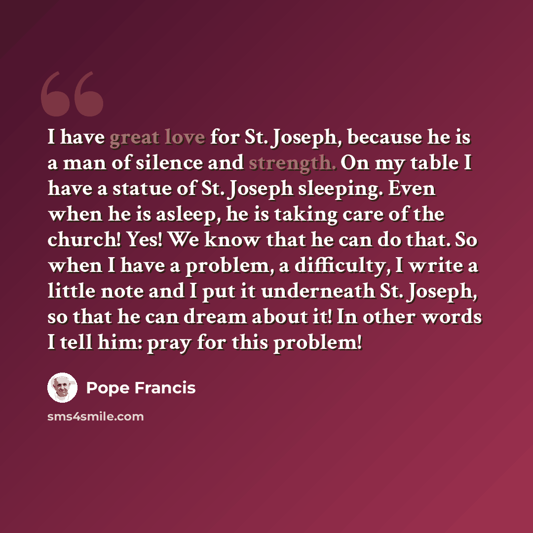 “I have great love for St. Joseph, because he is a man of silence and strength. On my table I have a statue of St. Joseph sleeping. Even when he is asleep, he is taking care of the church! Yes! We know that he can do that. So when I have a problem, a difficulty, I write a little note and I put it…” quote by Pope Francis