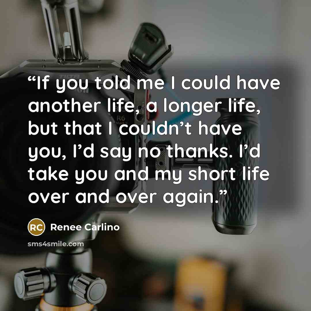 “If you told me I could have another life, a longer life, but that I couldn’t have you, I’d say no thanks. I’d take you and my short life over and over again.” quote by Renee Carlino