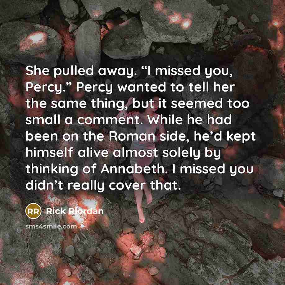 “She pulled away. “I missed you, Percy.” Percy wanted to tell her the same thing, but it seemed too small a comment. While he had been on the Roman side, he’d kept himself alive almost solely by thinking of Annabeth. I missed you didn’t really cover that.” quote by Rick Riordan