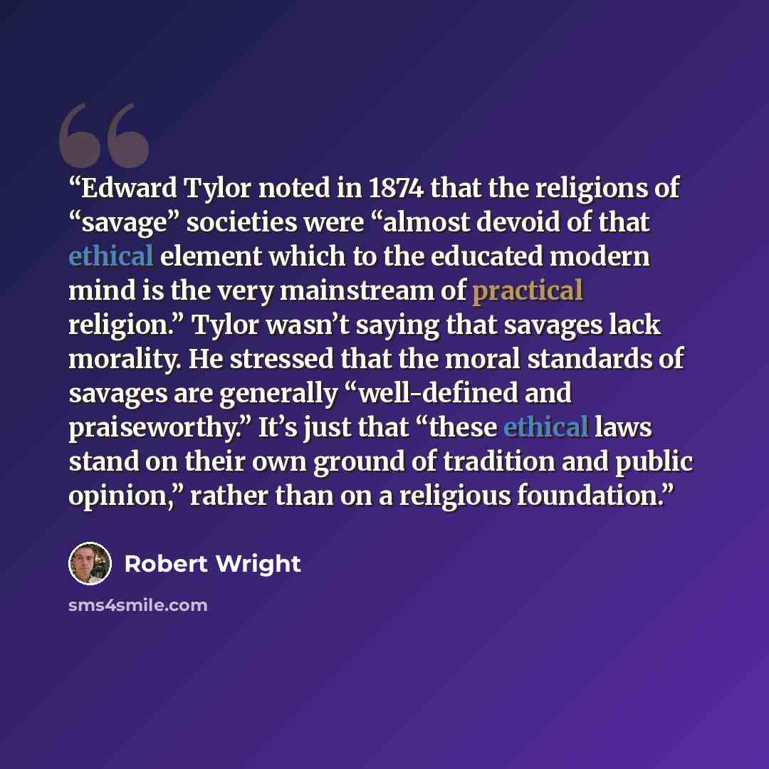 “Edward Tylor noted in 1874 that the religions of “savage” societies were “almost devoid of that ethical element which to the educated modern mind is the very mainstream of practical religion.” Tylor wasn’t saying that savages lack morality. He stressed that the moral standards of savages are…” quote by Robert Wright