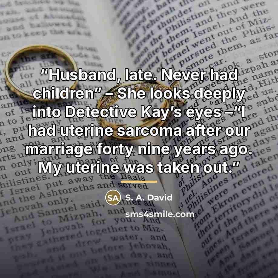 “Husband, late. Never had children” – She looks deeply into Detective Kay’s eyes –“I had uterine sarcoma after our marriage forty nine years ago. My uterine was taken out.” quote by S. A. David