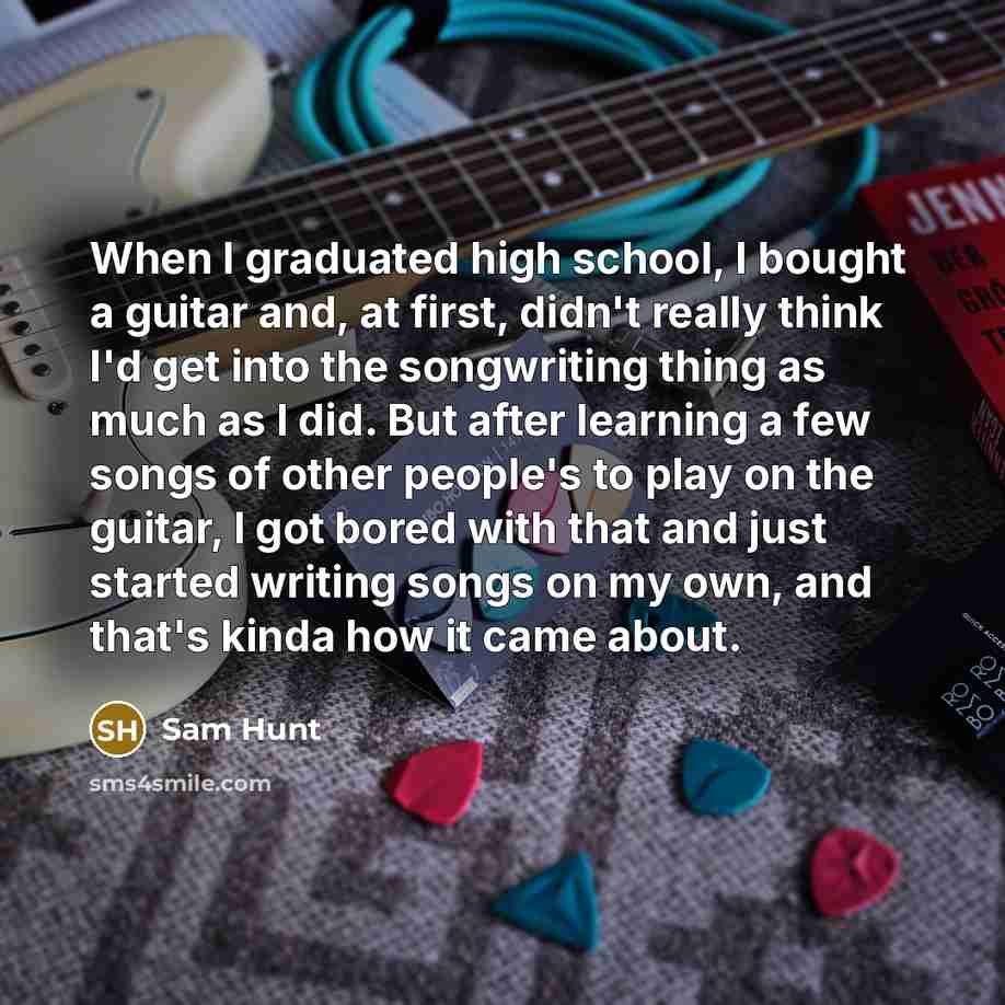 “When I graduated high school, I bought a guitar and, at first, didn't really think I'd get into the songwriting thing as much as I did. But after learning a few songs of other people's to play on the guitar, I got bored with that and just started writing songs on my own, and that's kinda how it…” quote by Sam Hunt