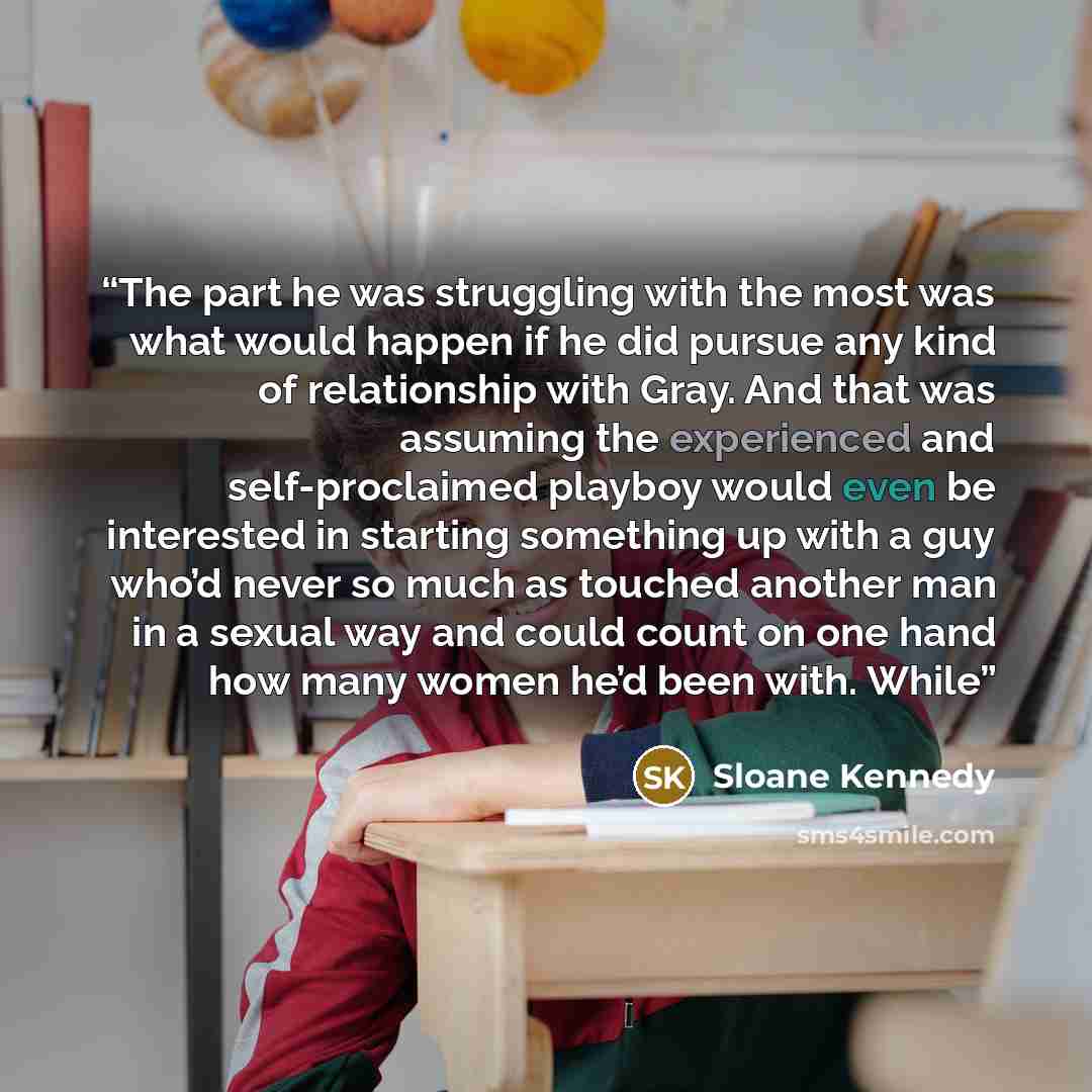 “The part he was struggling with the most was what would happen if he did pursue any kind of relationship with Gray. And that was assuming the experienced and self-proclaimed playboy would even be interested in starting something up with a guy who’d never so much as touched another man in a sexual…” quote by Sloane Kennedy