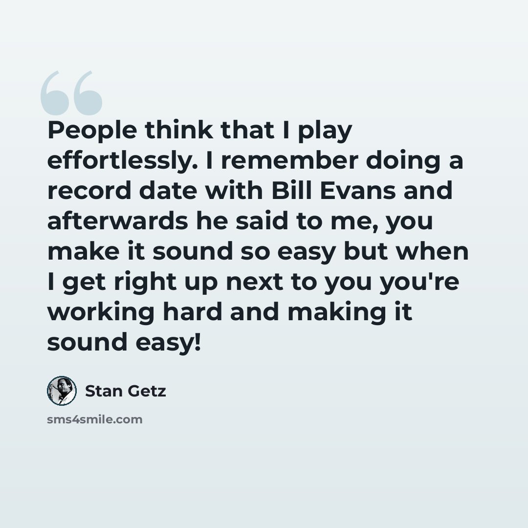“People think that I play effortlessly. I remember doing a record date with Bill Evans and afterwards he said to me, you make it sound so easy but when I get right up next to you you're working hard and making it sound easy!” quote by Stan Getz