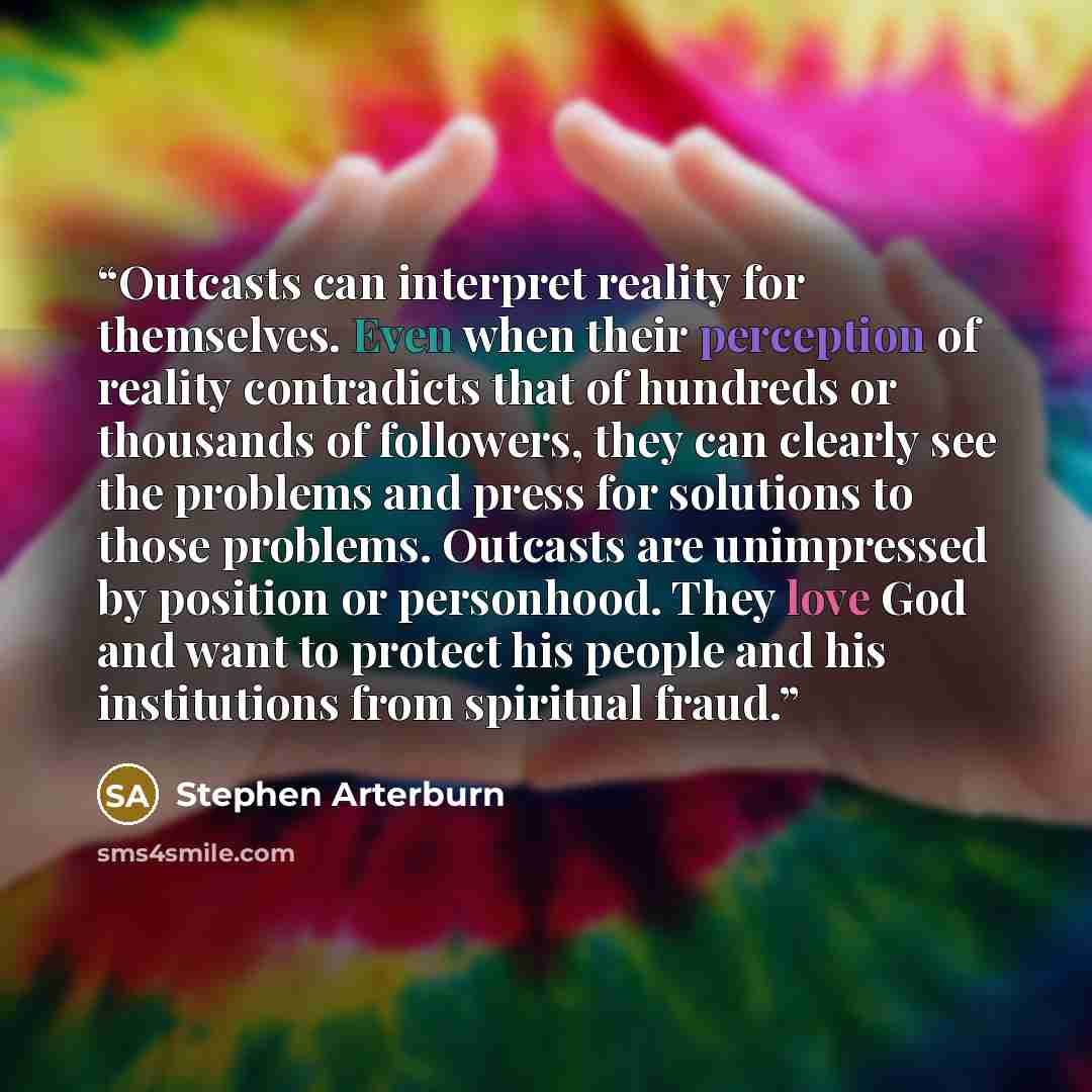 “Outcasts can interpret reality for themselves. Even when their perception of reality contradicts that of hundreds or thousands of followers, they can clearly see the problems and press for solutions to those problems. Outcasts are unimpressed by position or personhood. They love God and want to…” quote by Stephen Arterburn