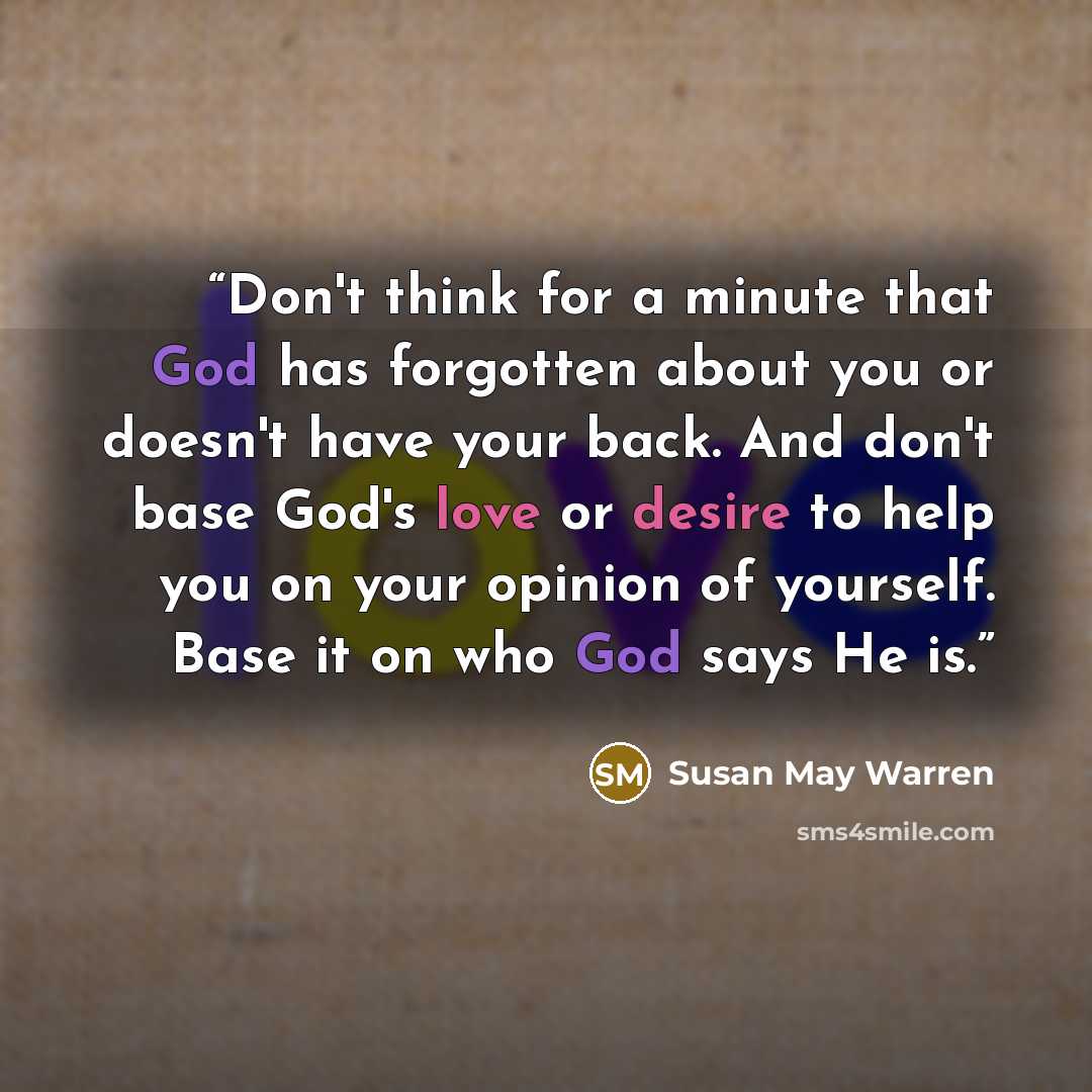 “Don't think for a minute that God has forgotten about you or doesn't have your back. And don't base God's love or desire to help you on your opinion of yourself. Base it on who God says He is.” quote by Susan May Warren