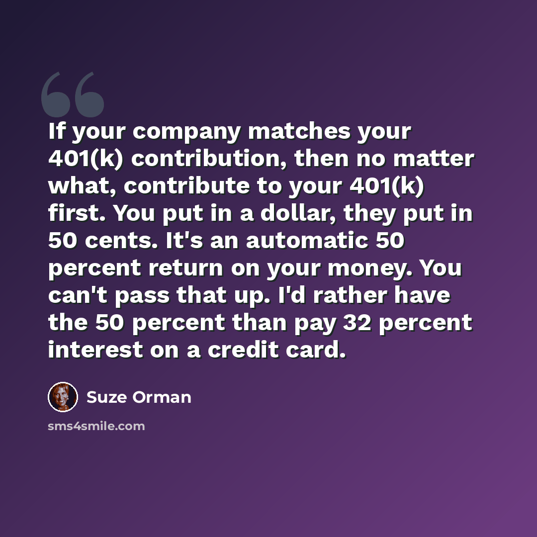 “If your company matches your 401(k) contribution, then no matter what, contribute to your 401(k) first. You put in a dollar, they put in 50 cents. It's an automatic 50 percent return on your money. You can't pass that up. I'd rather have the 50 percent than pay 32 percent interest on a credit card.” quote by Suze Orman