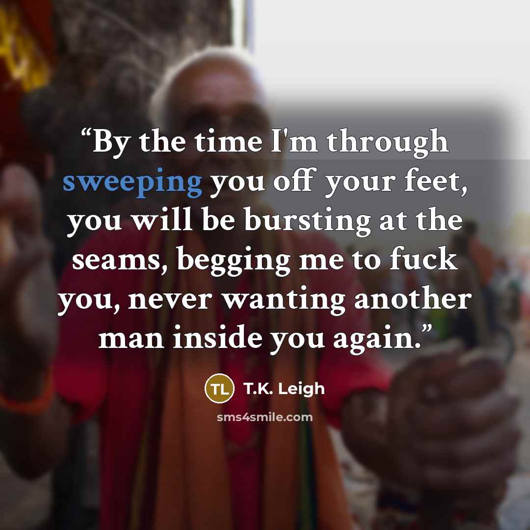 “By the time I'm through sweeping you off your feet, you will be bursting at the seams, begging me to fuck you, never wanting another man inside you again.” quote by T.K. Leigh