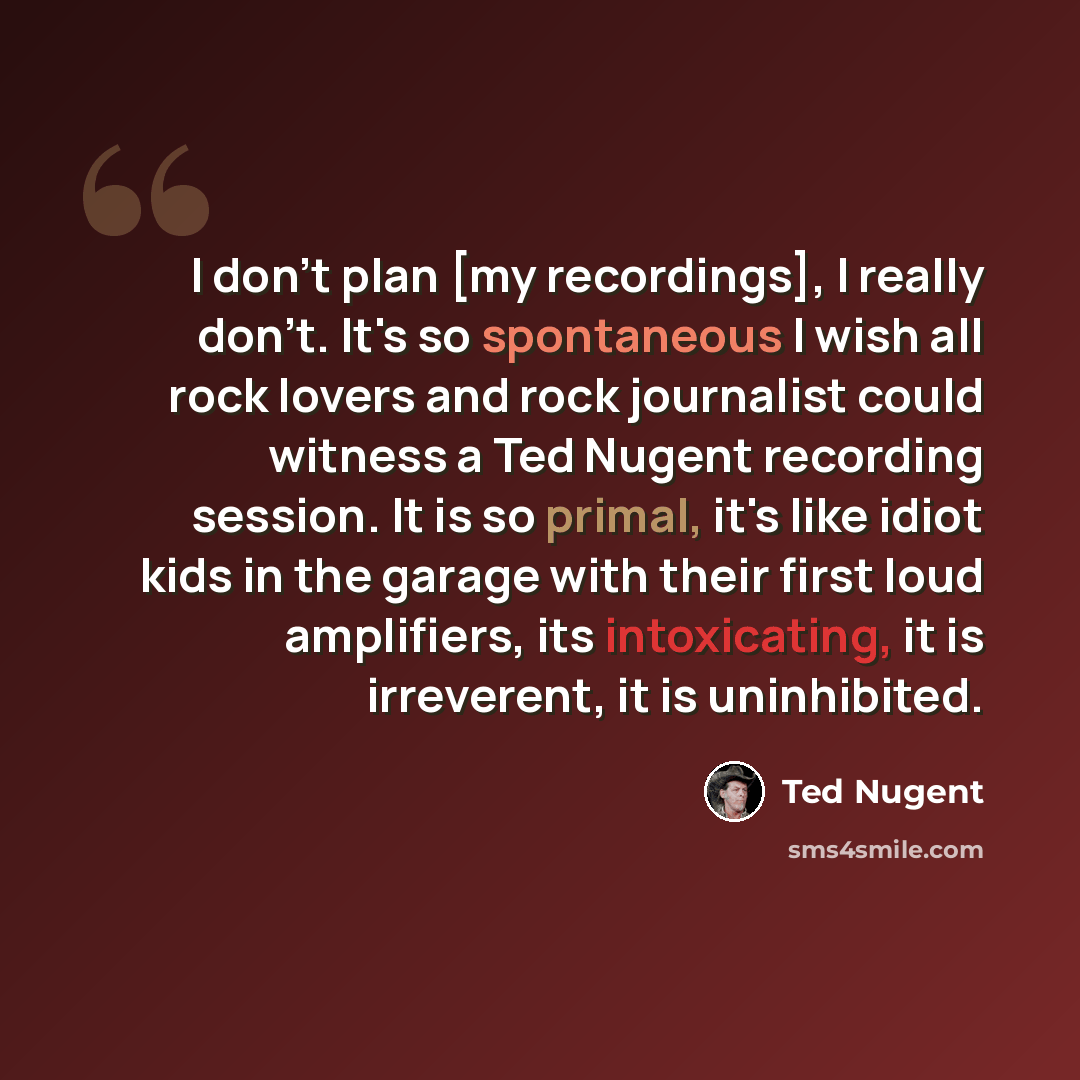 “I don't plan [my recordings], I really don't. It's so spontaneous I wish all rock lovers and rock journalist could witness a Ted Nugent recording session. It is so primal, it's like idiot kids in the garage with their first loud amplifiers, its intoxicating, it is irreverent, it is uninhibited.” quote by Ted Nugent