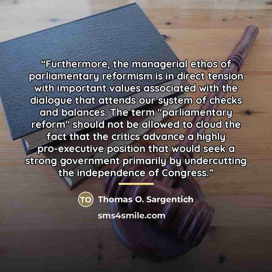 “Furthermore, the managerial ethos of parliamentary reformism is in direct tension with important values associated with the dialogue that attends our system of checks and balances. The term "parliamentary reform" should not be allowed to cloud the fact that the critics advance a highly…” quote by Thomas O. Sargentich