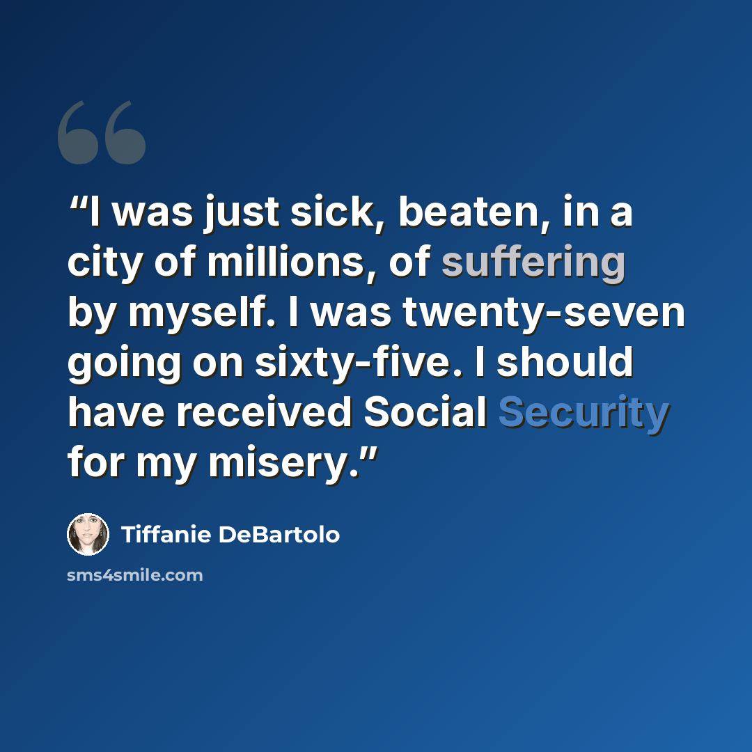 “I was just sick, beaten, in a city of millions, of suffering by myself. I was twenty-seven going on sixty-five. I should have received Social Security for my misery.” quote by Tiffanie DeBartolo