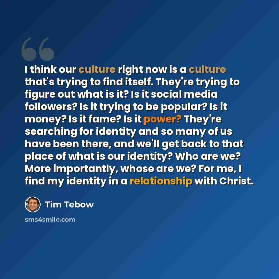 “I think our culture right now is a culture that's trying to find itself. They're trying to figure out what is it? Is it social media followers? Is it trying to be popular? Is it money? Is it fame? Is it power? They're searching for identity and so many of us have been there, and we'll get back to…” quote by Tim Tebow