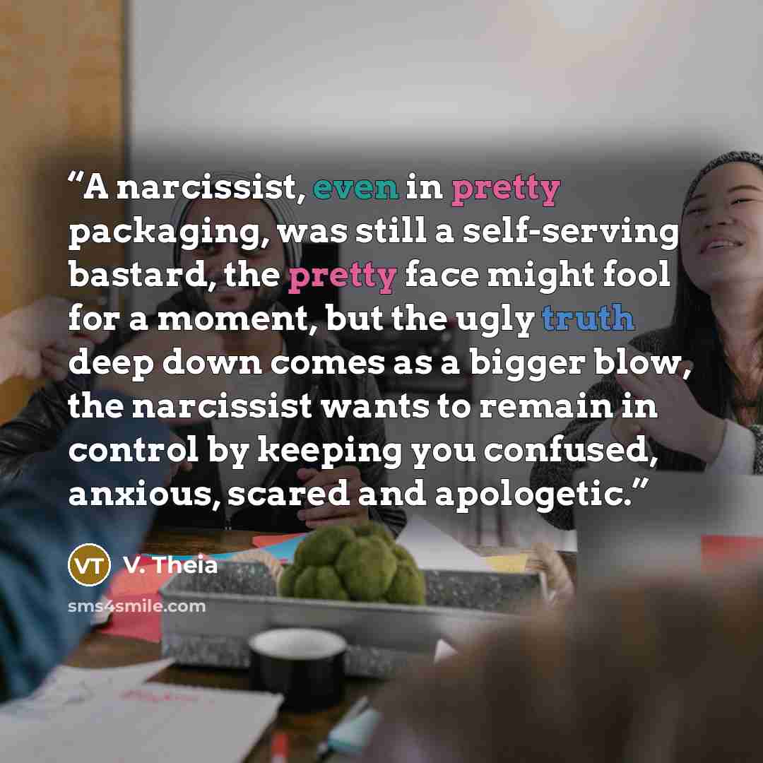 “A narcissist, even in pretty packaging, was still a self-serving bastard, the pretty face might fool for a moment, but the ugly truth deep down comes as a bigger blow, the narcissist wants to remain in control by keeping you confused, anxious, scared and apologetic.” quote by V. Theia