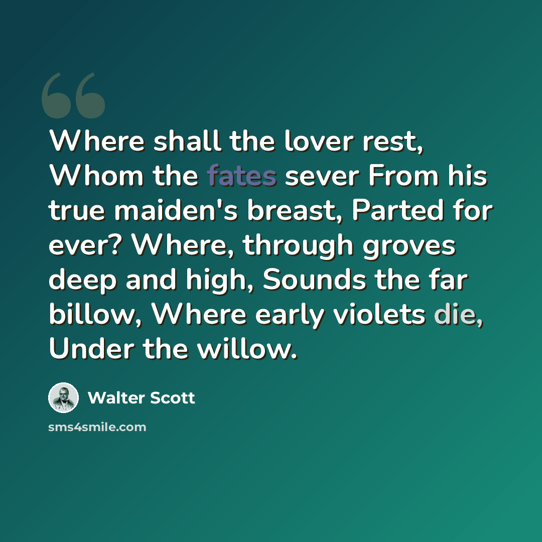 “Where shall the lover rest, Whom the fates sever From his true maiden's breast, Parted for ever? Where, through groves deep and high, Sounds the far billow, Where early violets die, Under the willow.” quote by Walter Scott