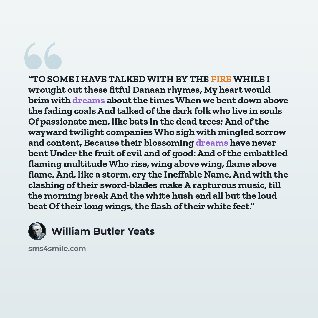 “TO SOME I HAVE TALKED WITH BY THE FIRE WHILE I wrought out these fitful Danaan rhymes, My heart would brim with dreams about the times When we bent down above the fading coals And talked of the dark folk who live in souls Of passionate men, like bats in the dead trees; And of the wayward twilight…” quote by William Butler Yeats