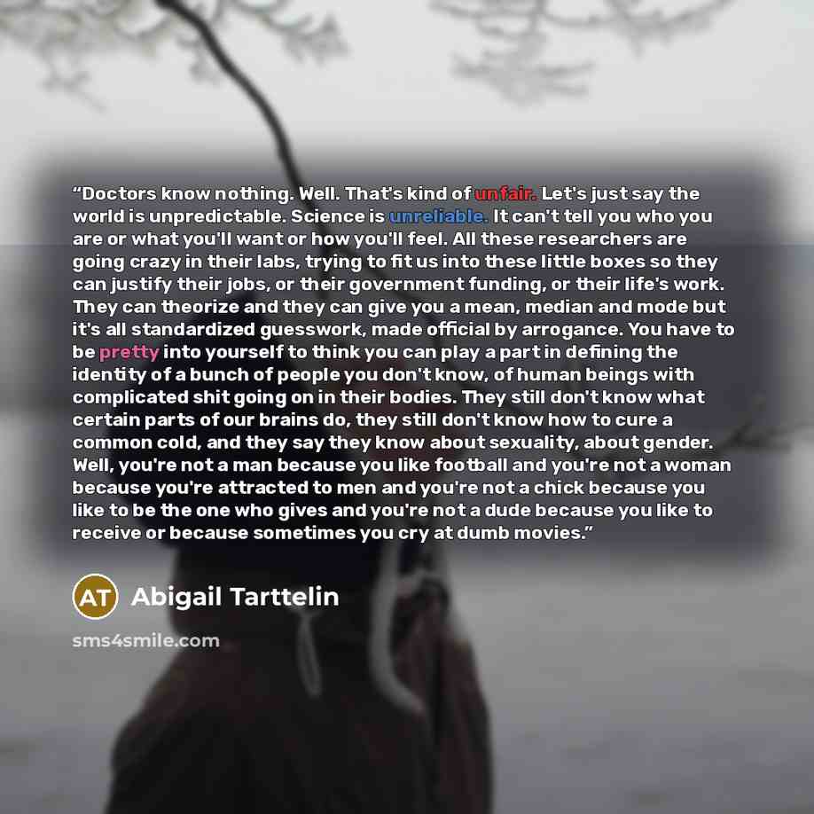 “Doctors know nothing. Well. That's kind of unfair. Let's just say the world is unpredictable. Science is unreliable. It can't tell you who you are or what you'll want or how you'll feel. All these researchers are going crazy in their labs, trying to fit us into these little boxes so they can…” quote by Abigail Tarttelin