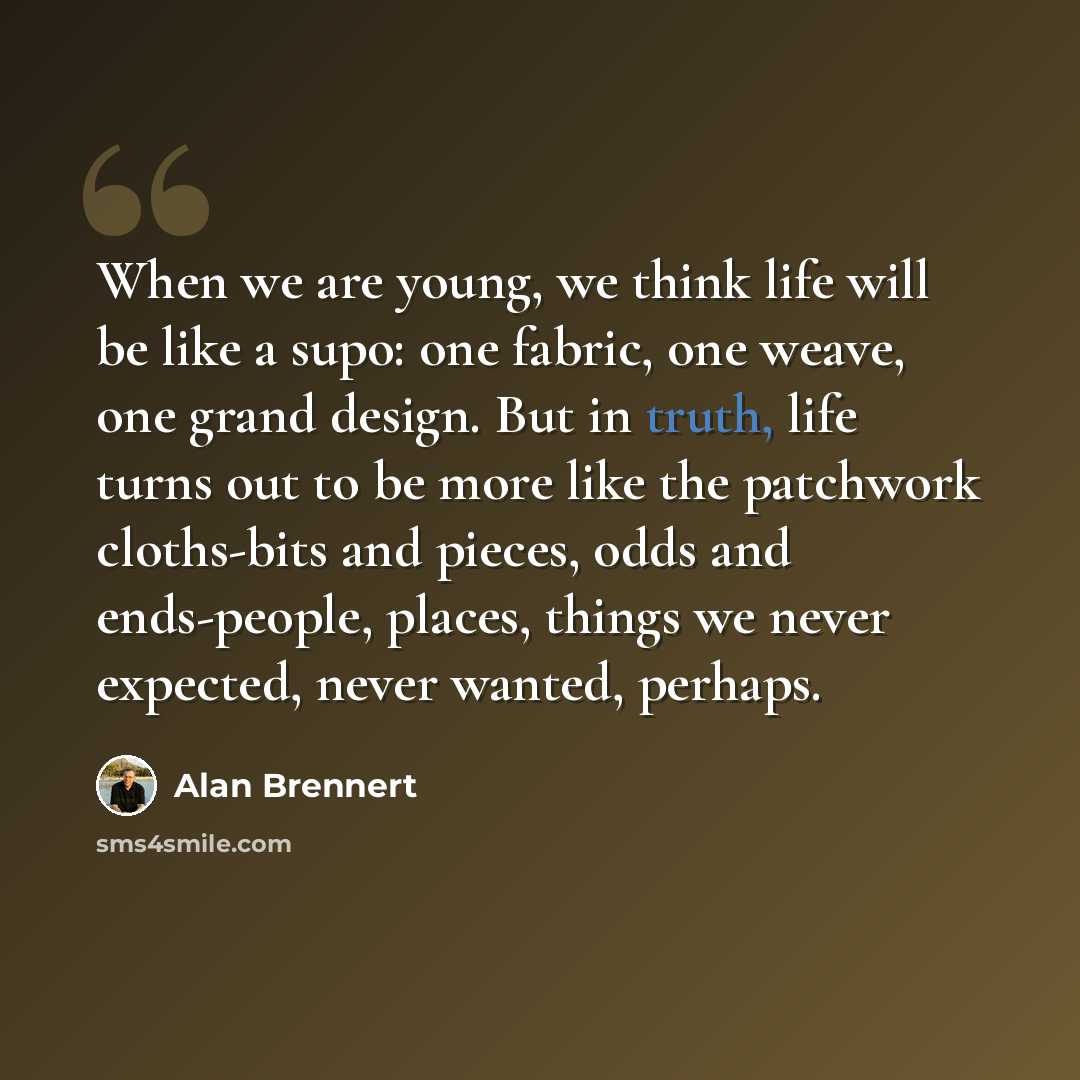 “When we are young, we think life will be like a supo: one fabric, one weave, one grand design. But in truth, life turns out to be more like the patchwork cloths-bits and pieces, odds and ends-people, places, things we never expected, never wanted, perhaps.” quote by Alan Brennert