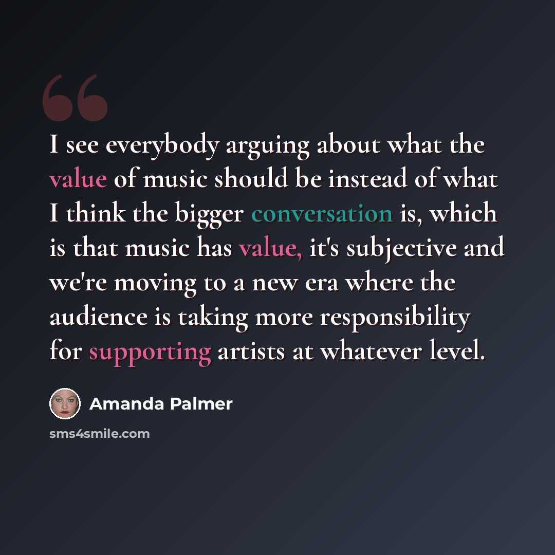 “I see everybody arguing about what the value of music should be instead of what I think the bigger conversation is, which is that music has value, it's subjective and we're moving to a new era where the audience is taking more responsibility for supporting artists at whatever level.” quote by Amanda Palmer