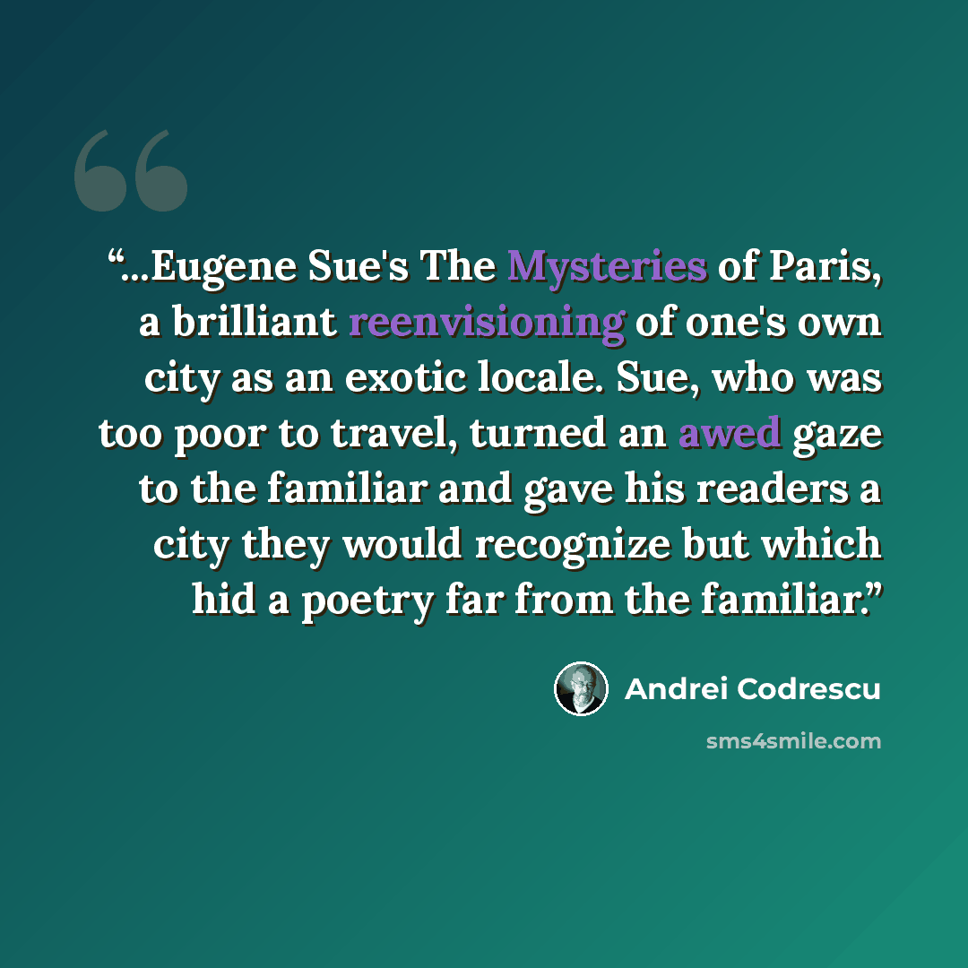 “...Eugene Sue's The Mysteries of Paris, a brilliant reenvisioning of one's own city as an exotic locale. Sue, who was too poor to travel, turned an awed gaze to the familiar and gave his readers a city they would recognize but which hid a poetry far from the familiar.” quote by Andrei Codrescu