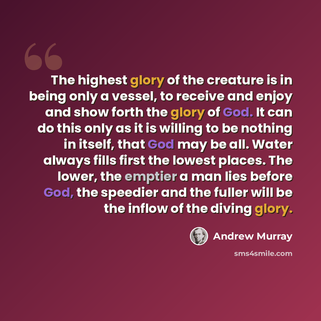 “The highest glory of the creature is in being only a vessel, to receive and enjoy and show forth the glory of God. It can do this only as it is willing to be nothing in itself, that God may be all. Water always fills first the lowest places. The lower, the emptier a man lies before God, the…” quote by Andrew Murray