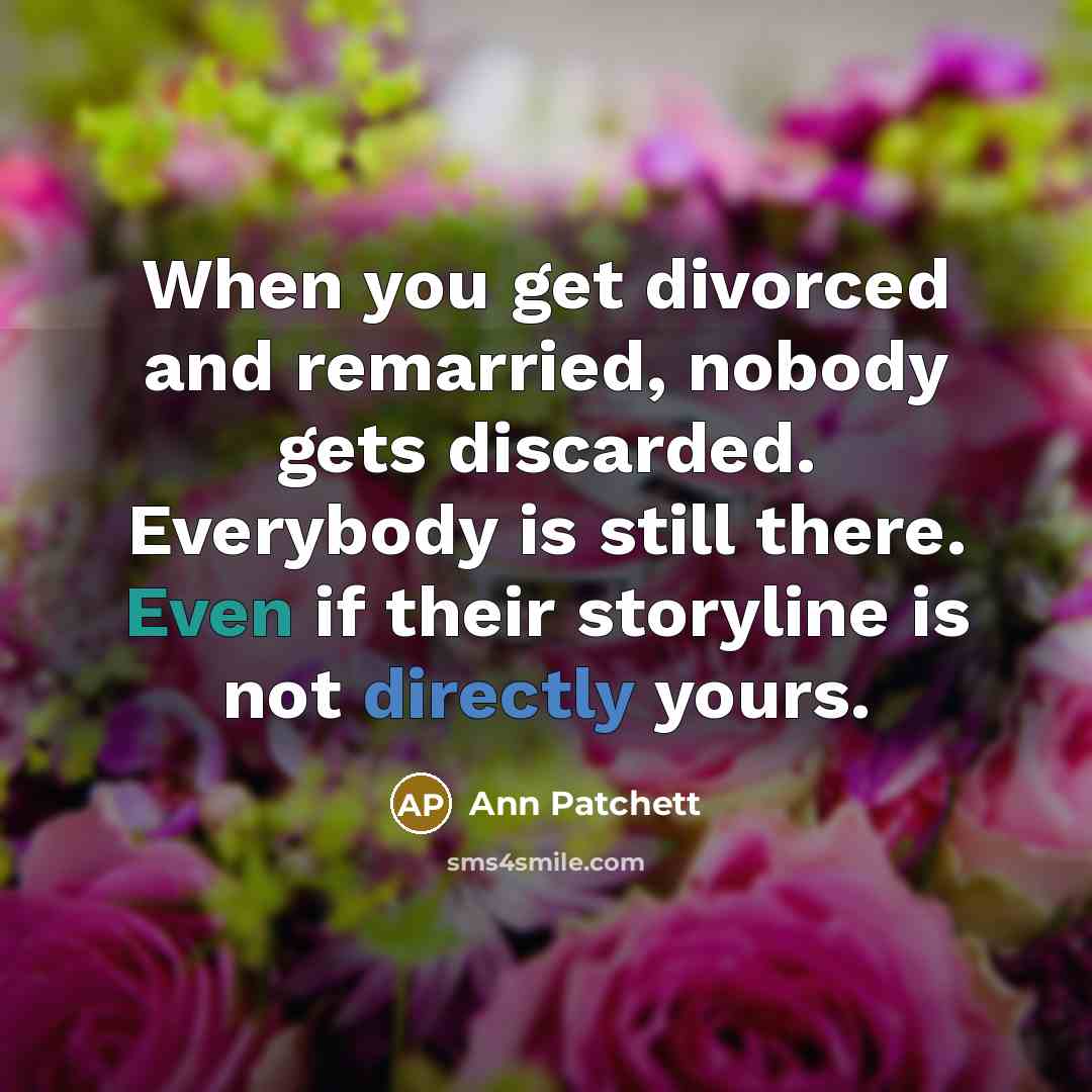 “When you get divorced and remarried, nobody gets discarded. Everybody is still there. Even if their storyline is not directly yours.” quote by Ann Patchett