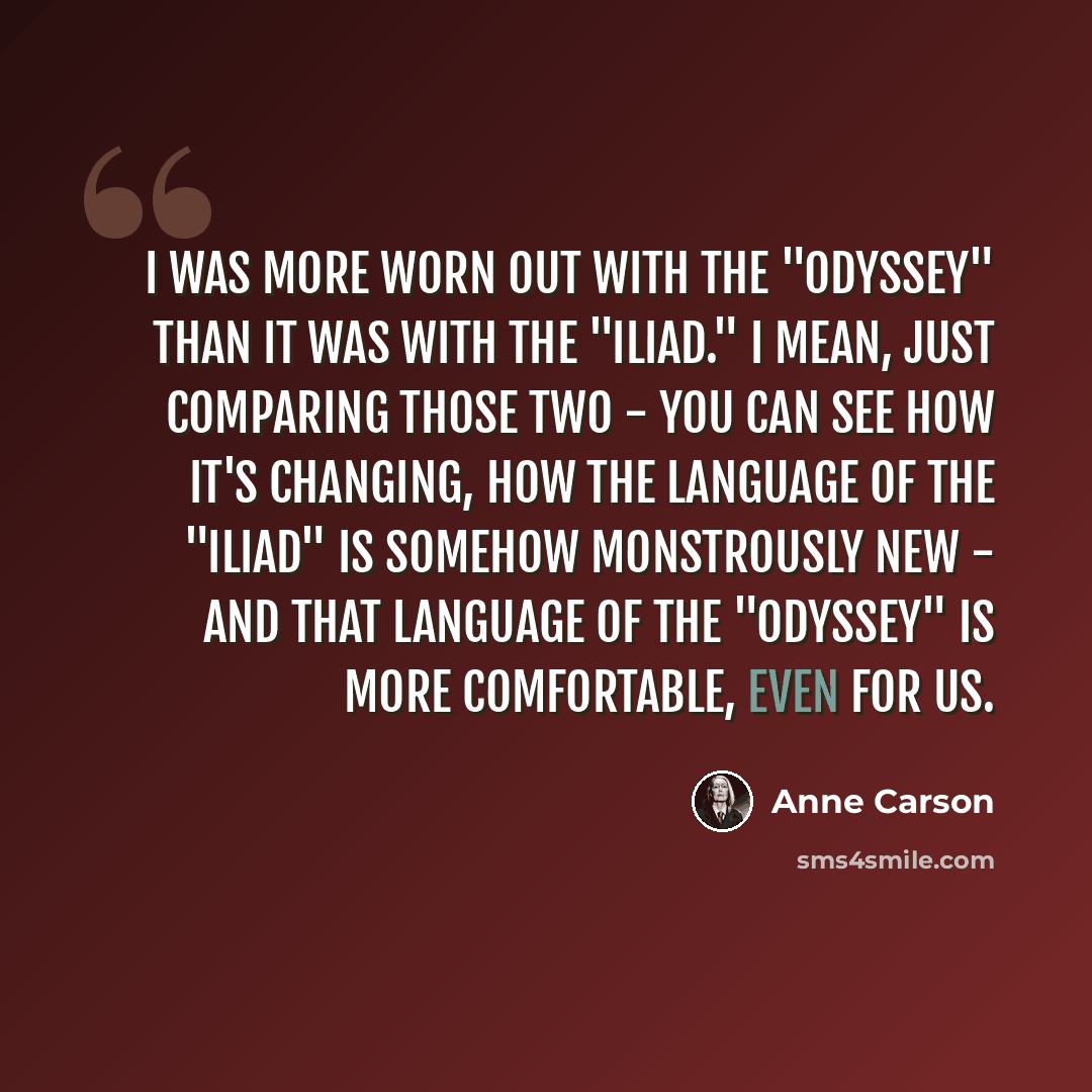 “I was more worn out with the "Odyssey" than it was with the "Iliad." I mean, just comparing those two - you can see how it's changing, how the language of the "Iliad" is somehow monstrously new - and that language of the "Odyssey" is more comfortable, even for us.” quote by Anne Carson