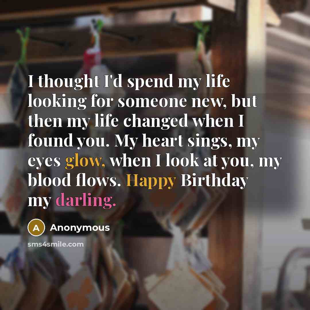 “I thought I'd spend my life looking for someone new, but then my life changed when I found you. My heart sings, my eyes glow, when I look at you, my blood flows. Happy Birthday my darling.” quote by Anonymous