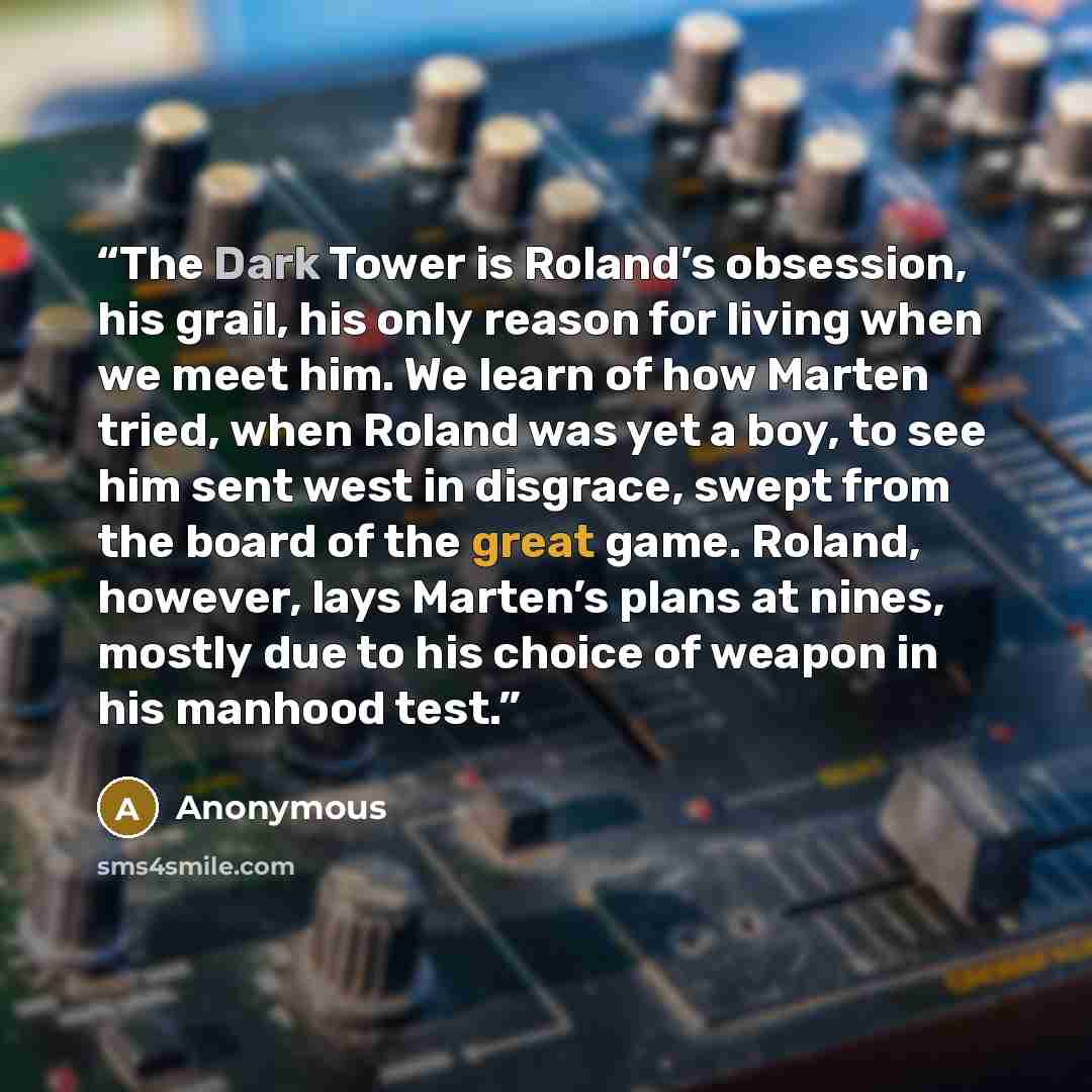 “The Dark Tower is Roland’s obsession, his grail, his only reason for living when we meet him. We learn of how Marten tried, when Roland was yet a boy, to see him sent west in disgrace, swept from the board of the great game. Roland, however, lays Marten’s plans at nines, mostly due to his choice…” quote by Anonymous