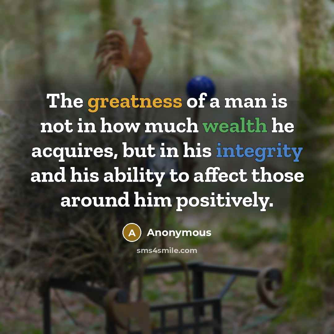 “The greatness of a man is not in how much wealth he acquires, but in his integrity and his ability to affect those around him positively.” quote by Anonymous
