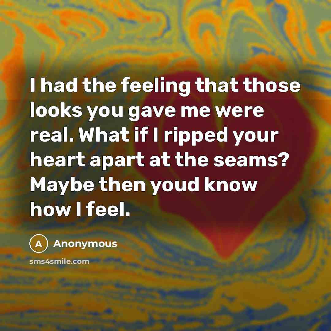 “I had the feeling that those looks you gave me were real. What if I ripped your heart apart at the seams? Maybe then youd know how I feel.” quote by Anonymous