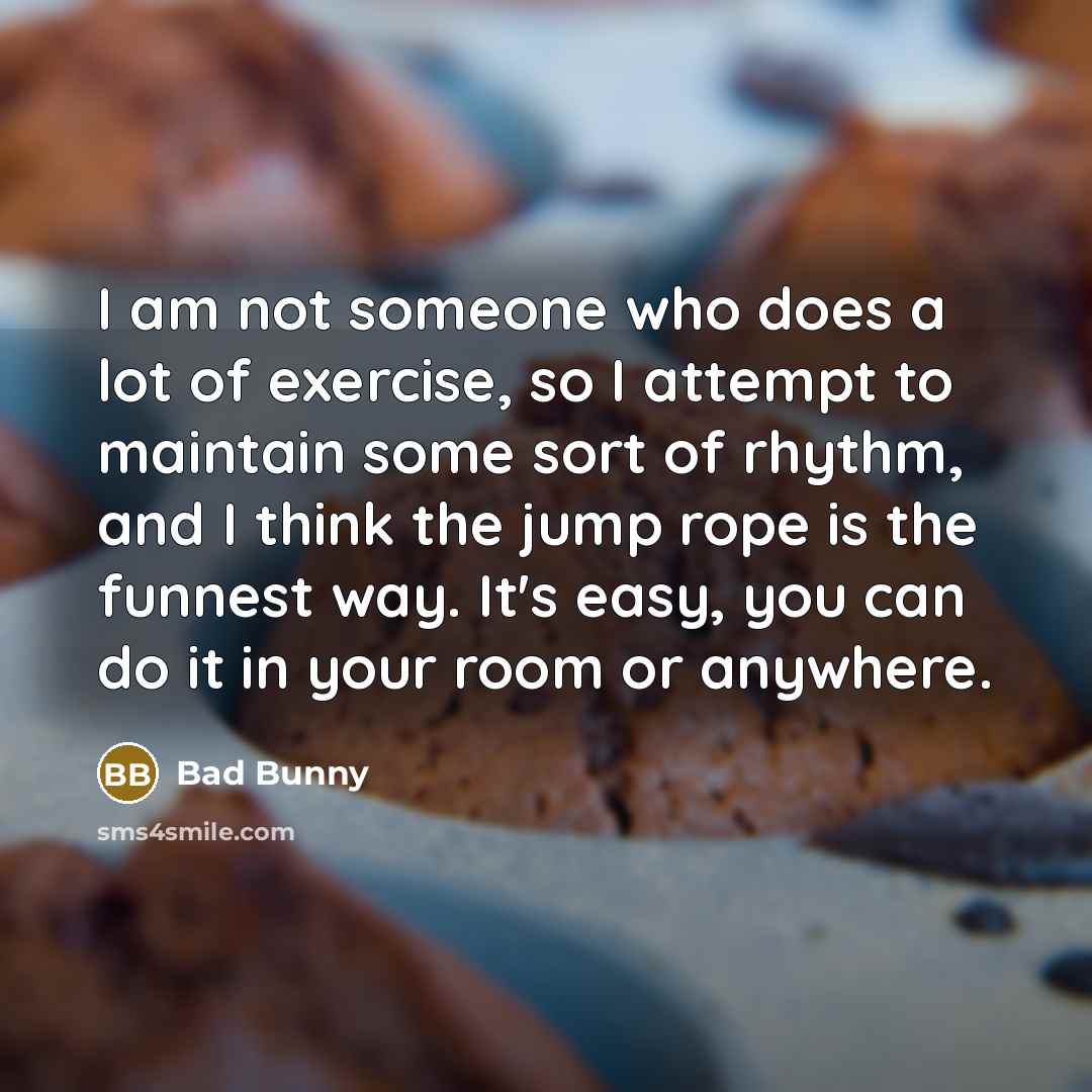 “I am not someone who does a lot of exercise, so I attempt to maintain some sort of rhythm, and I think the jump rope is the funnest way. It's easy, you can do it in your room or anywhere.” quote by Bad Bunny