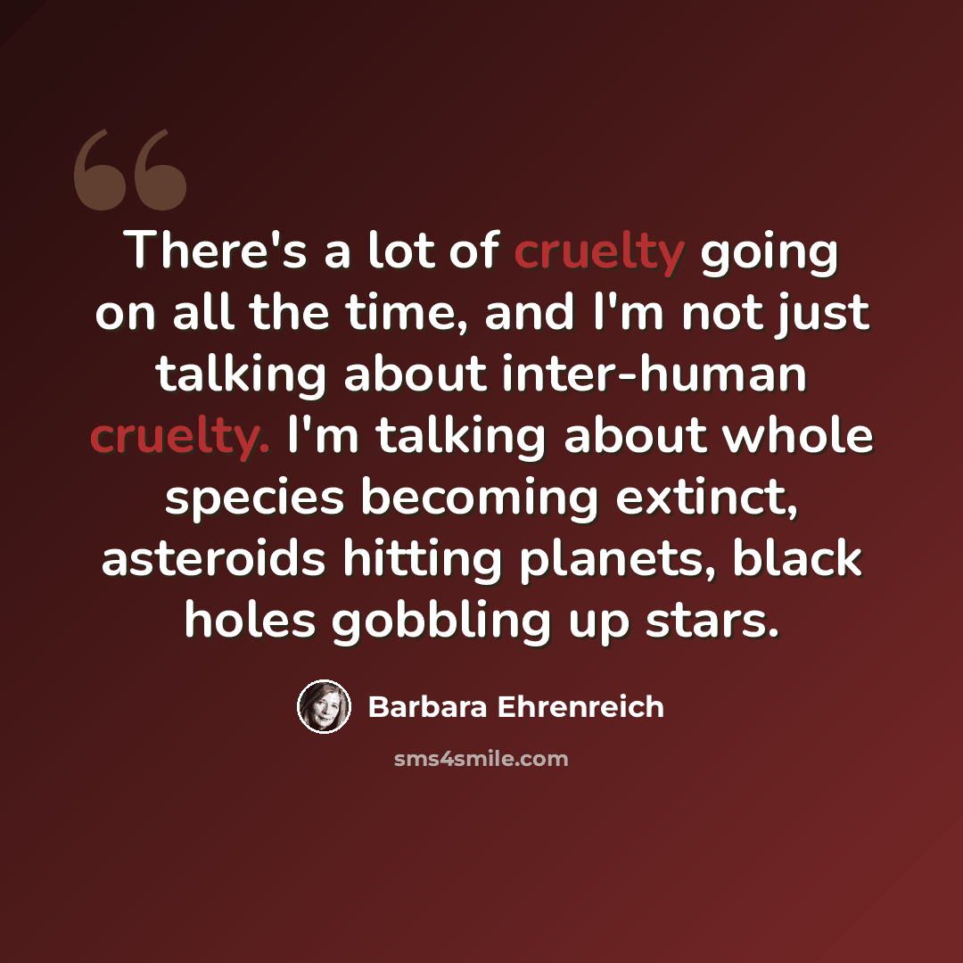 “There's a lot of cruelty going on all the time, and I'm not just talking about inter-human cruelty. I'm talking about whole species becoming extinct, asteroids hitting planets, black holes gobbling up stars.” quote by Barbara Ehrenreich